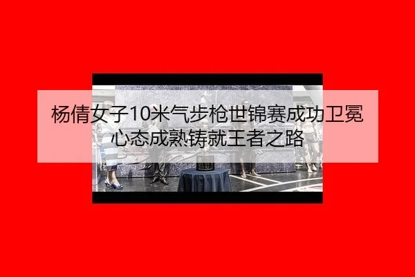 杨倩女子10米气步枪世锦赛成功卫冕 心态成熟铸就王者之路