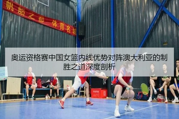 奥运资格赛中国女篮内线优势对阵澳大利亚的制胜之道深度剖析