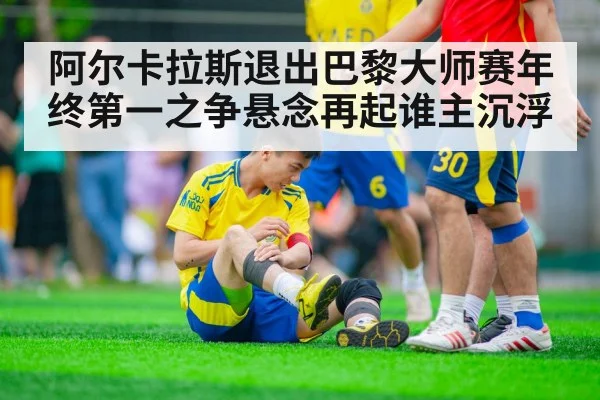 阿尔卡拉斯退出巴黎大师赛年终第一之争悬念再起谁主沉浮